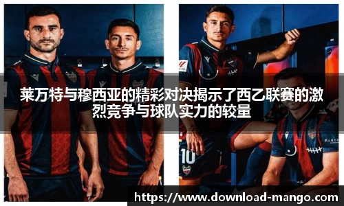 莱万特与穆西亚的精彩对决揭示了西乙联赛的激烈竞争与球队实力的较量